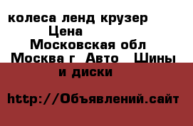 колеса ленд крузер 200 › Цена ­ 15 000 - Московская обл., Москва г. Авто » Шины и диски   